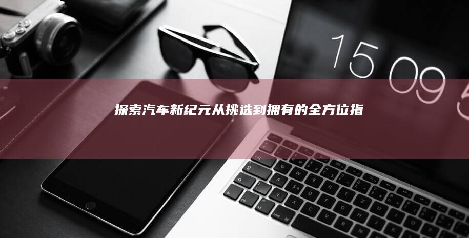 探索汽车新纪元：从挑选到拥有的全方位指南